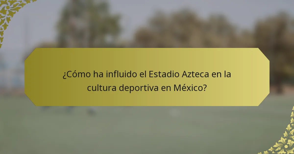 ¿Cómo ha influido el Estadio Azteca en la cultura deportiva en México?