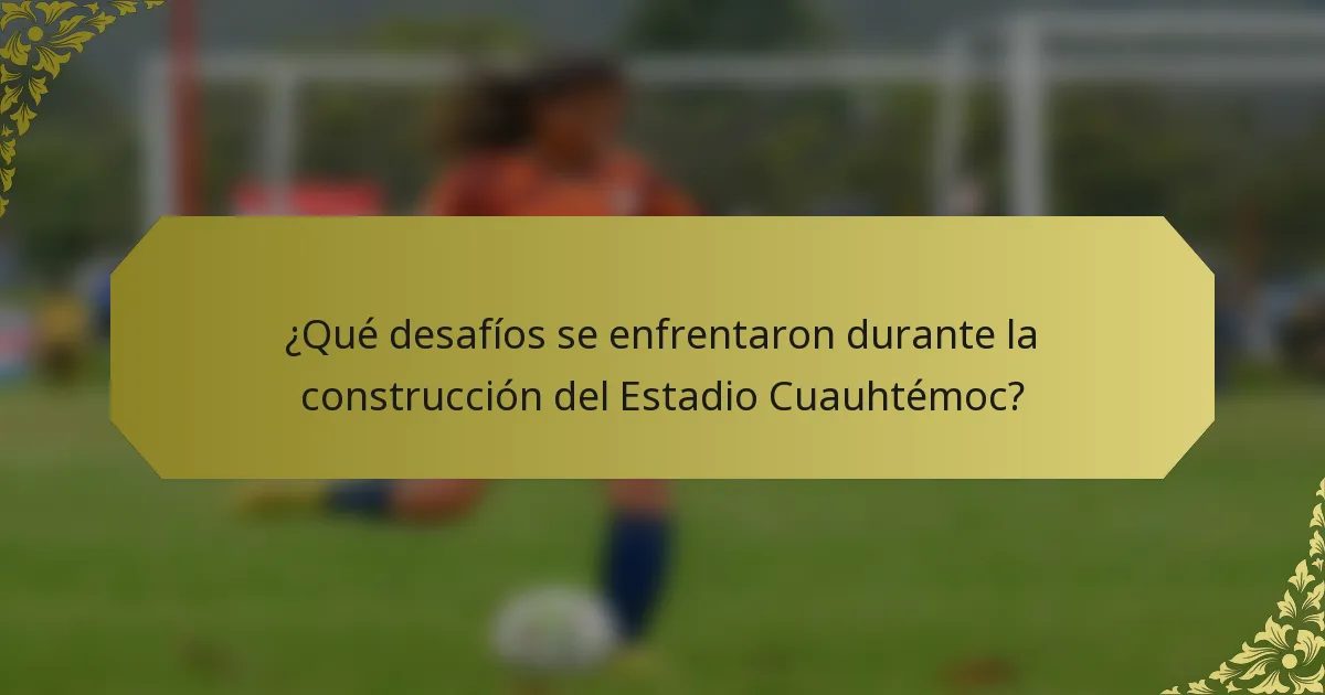 ¿Qué desafíos se enfrentaron durante la construcción del Estadio Cuauhtémoc?